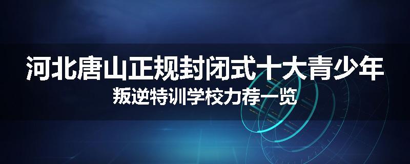 河北唐山正规封闭式十大青少年叛逆特训学校力荐一览