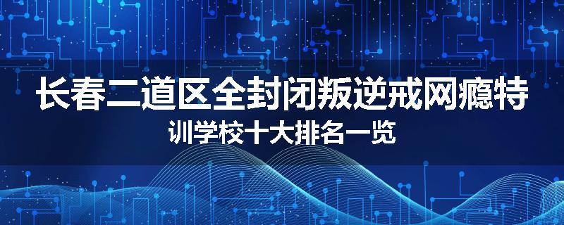 长春二道区全封闭叛逆戒网瘾特训学校十大排名一览