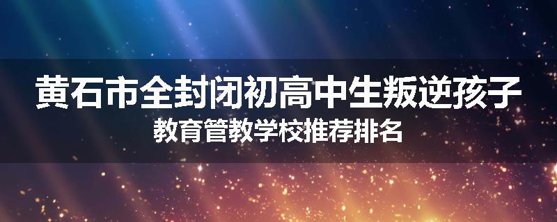 黄石市全封闭初高中生叛逆孩子教育管教学校推荐排名