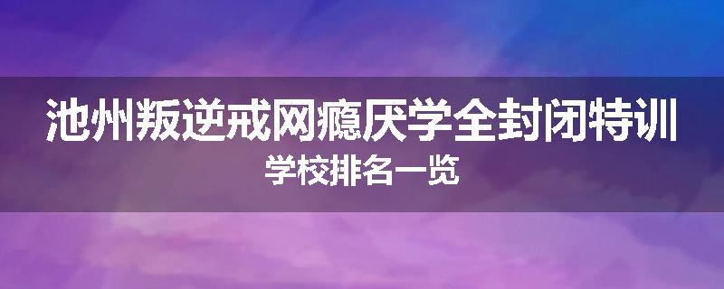 池州叛逆戒网瘾厌学全封闭特训学校排名一览