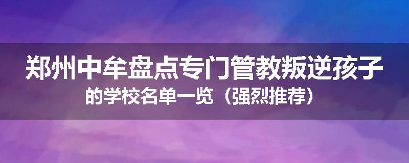 郑州中牟盘点专门管教叛逆孩子的学校名单一览（强烈推荐）