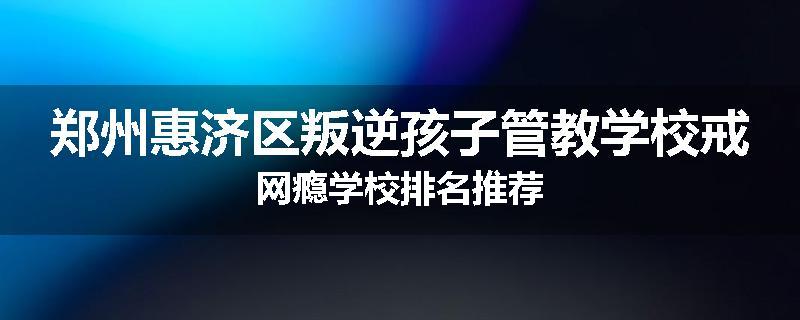 郑州惠济区叛逆孩子管教学校戒网瘾学校排名推荐