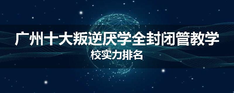 广州十大叛逆厌学全封闭管教学校实力排名