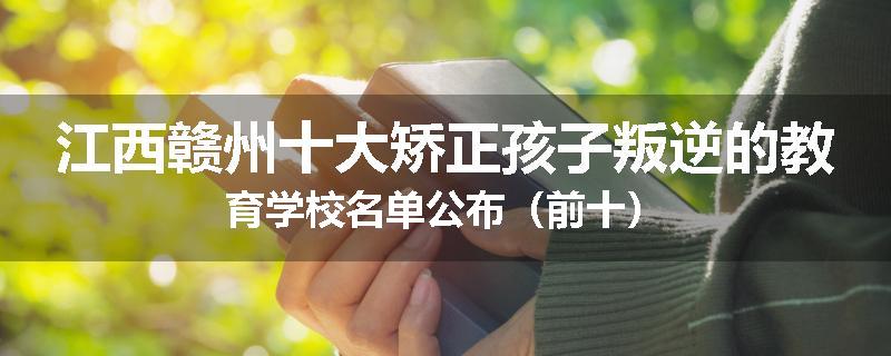 江西赣州十大矫正孩子叛逆的教育学校名单公布（前十）