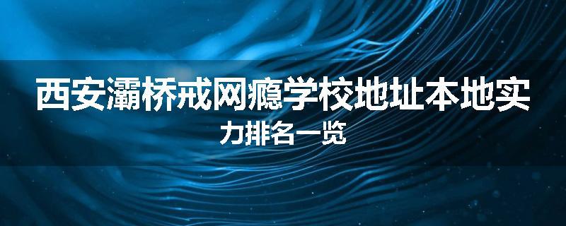 西安灞桥戒网瘾学校地址本地实力排名一览