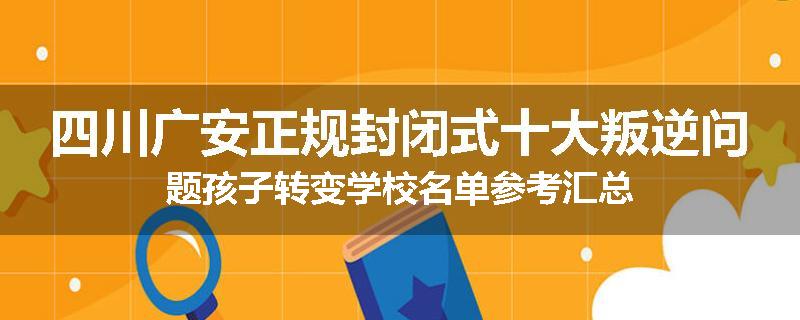 四川广安正规封闭式十大叛逆问题孩子转变学校名单参考汇总