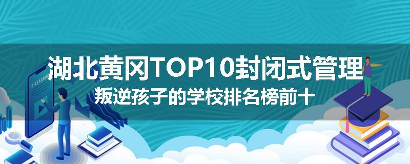 湖北黄冈TOP10封闭式管理叛逆孩子的学校排名榜前十
