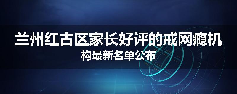 兰州红古区家长好评的戒网瘾机构最新名单公布