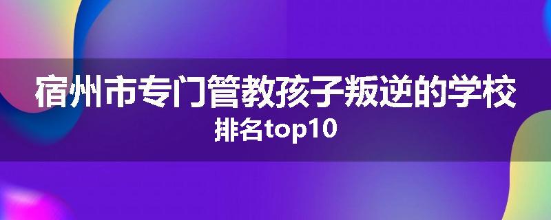 宿州市专门管教孩子叛逆的学校排名top10