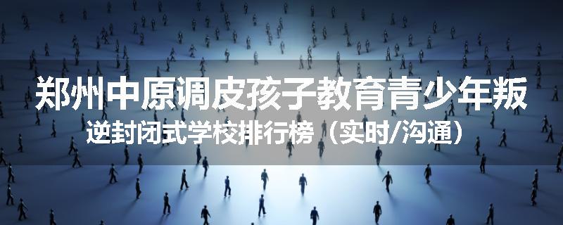 郑州中原调皮孩子教育青少年叛逆封闭式学校排行榜（实时/沟通）