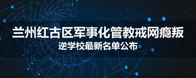 兰州红古区军事化管教戒网瘾叛逆学校最新名单公布