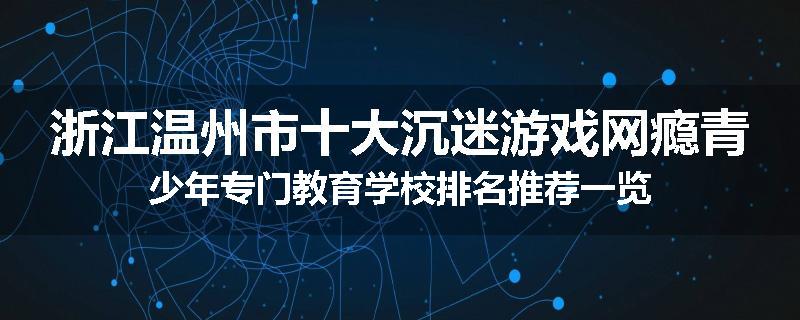 浙江温州市十大沉迷游戏网瘾青少年专门教育学校排名推荐一览