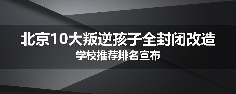 北京10大叛逆孩子全封闭改造学校推荐排名宣布