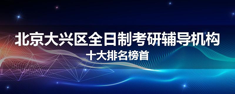 北京大兴区全日制考研辅导机构十大排名榜首