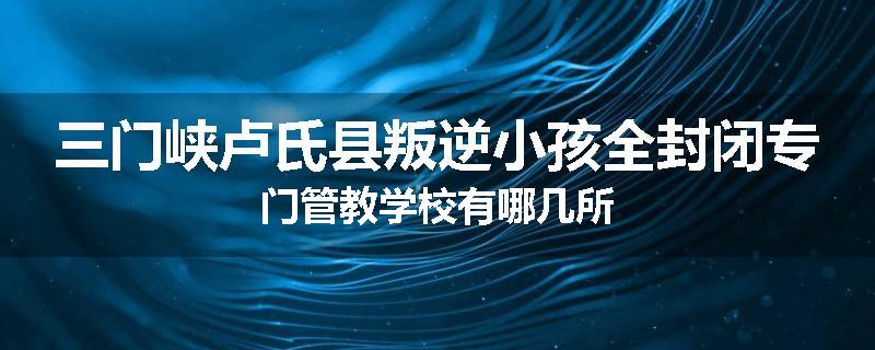 三门峡卢氏县叛逆小孩全封闭专门管教学校有哪几所