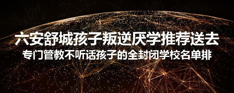 六安舒城孩子叛逆厌学推荐送去专门管教不听话孩子的全封闭学校名单排名推荐