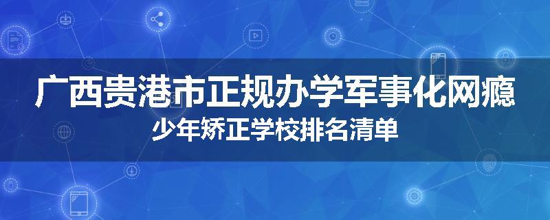 广西贵港市正规办学军事化网瘾少年矫正学校排名清单
