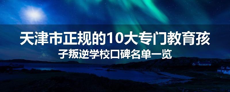 天津市正规的10大专门教育孩子叛逆学校口碑名单一览