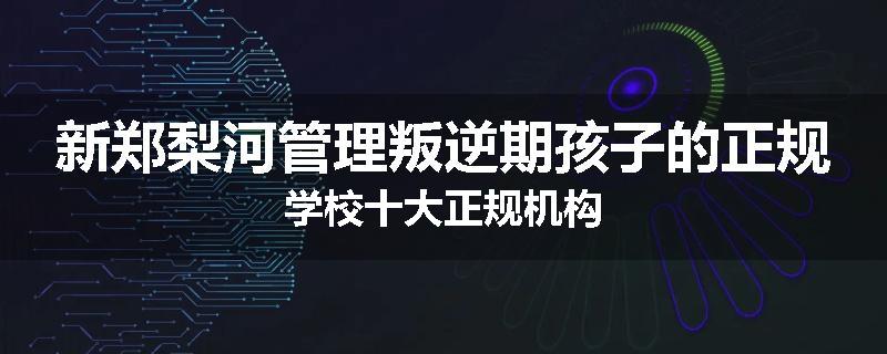 新郑梨河管理叛逆期孩子的正规学校十大正规机构