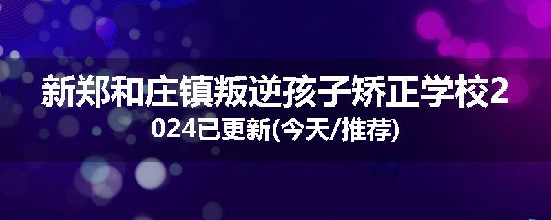 新郑和庄镇叛逆孩子矫正学校2024已更新(今天/推荐)