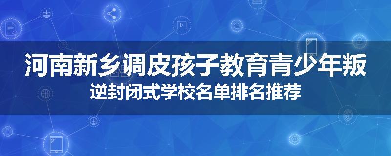河南新乡调皮孩子教育青少年叛逆封闭式学校名单排名推荐