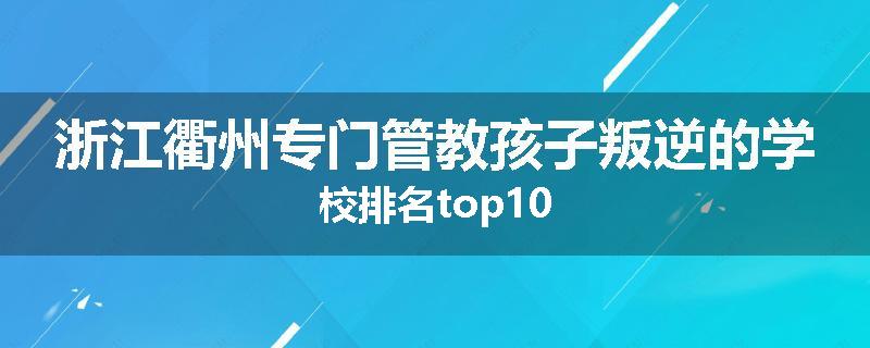 浙江衢州专门管教孩子叛逆的学校排名top10
