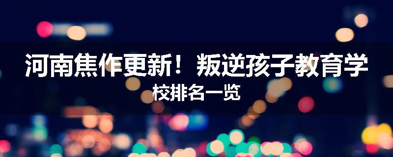河南焦作更新！叛逆孩子教育学校排名一览