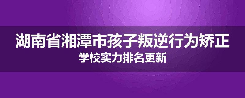 湖南省湘潭市孩子叛逆行为矫正学校实力排名更新