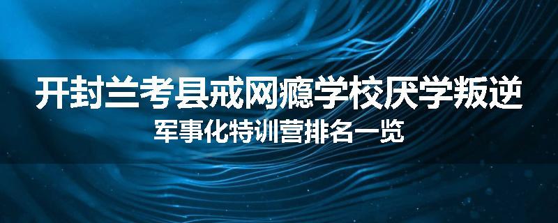 开封兰考县戒网瘾学校厌学叛逆军事化特训营排名一览