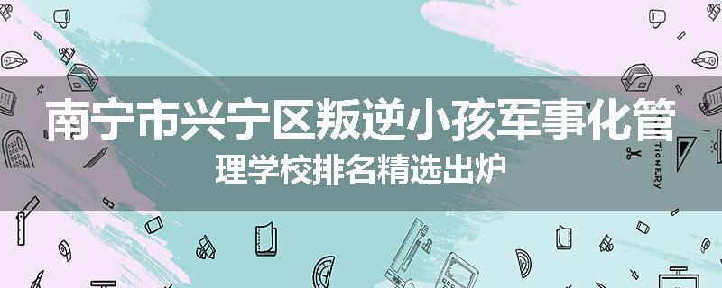 南宁市兴宁区叛逆小孩军事化管理学校排名精选出炉