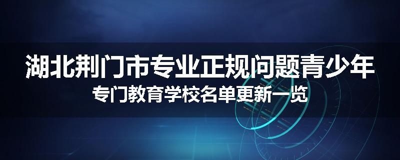 湖北荆门市专业正规问题青少年专门教育学校名单更新一览
