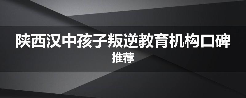 陕西汉中孩子叛逆教育机构口碑推荐