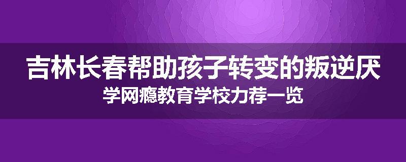 吉林长春帮助孩子转变的叛逆厌学网瘾教育学校力荐一览