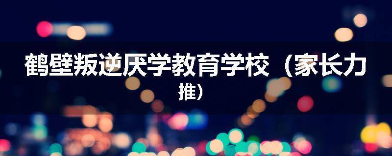 鹤壁叛逆厌学教育学校（家长力推）