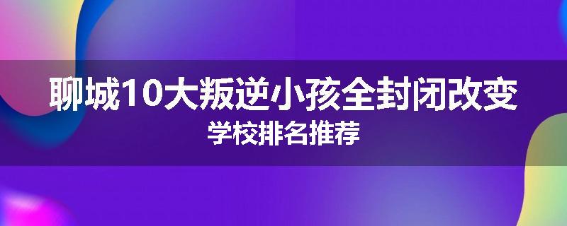 聊城10大叛逆小孩全封闭改变学校排名推荐