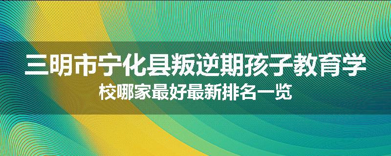 三明市宁化县叛逆期孩子教育学校哪家最好最新排名一览