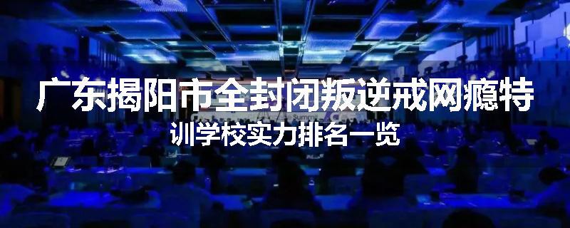 广东揭阳市全封闭叛逆戒网瘾特训学校实力排名一览