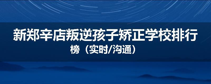 新郑辛店叛逆孩子矫正学校排行榜（实时/沟通）