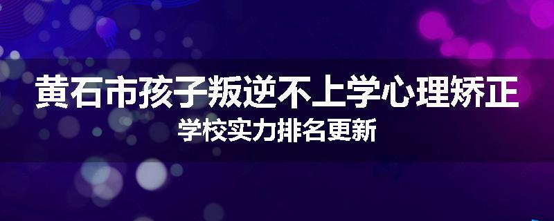 黄石市孩子叛逆不上学心理矫正学校实力排名更新