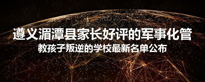 遵义湄潭县家长好评的军事化管教孩子叛逆的学校最新名单公布