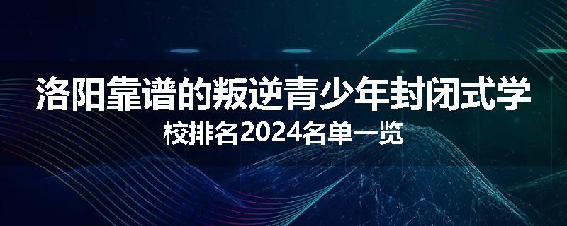 洛阳靠谱的叛逆青少年封闭式学校排名2024名单一览