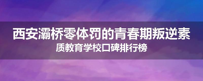 西安灞桥零体罚的青春期叛逆素质教育学校口碑排行榜
