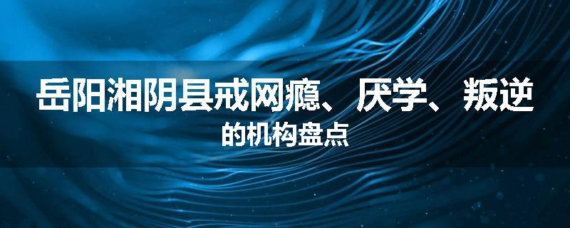 岳阳湘阴县戒网瘾、厌学、叛逆的机构盘点