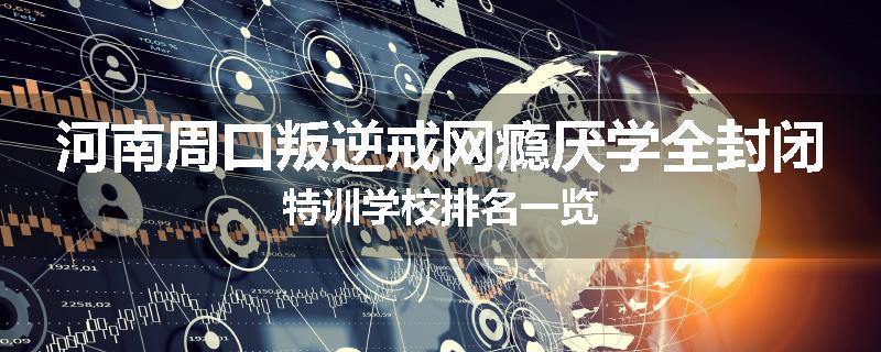 河南周口叛逆戒网瘾厌学全封闭特训学校排名一览