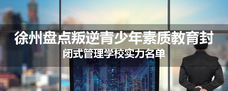 徐州盘点叛逆青少年素质教育封闭式管理学校实力名单