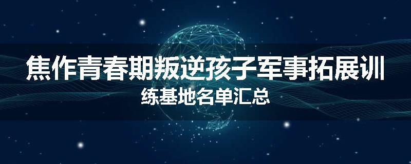 焦作青春期叛逆孩子军事拓展训练基地名单汇总