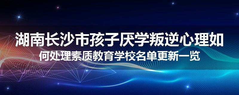 湖南长沙市孩子厌学叛逆心理如何处理素质教育学校名单更新一览