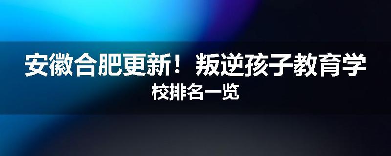 安徽合肥更新！叛逆孩子教育学校排名一览