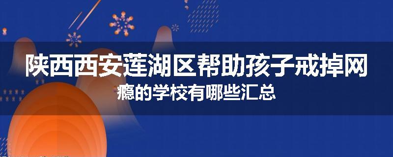 陕西西安莲湖区帮助孩子戒掉网瘾的学校有哪些汇总