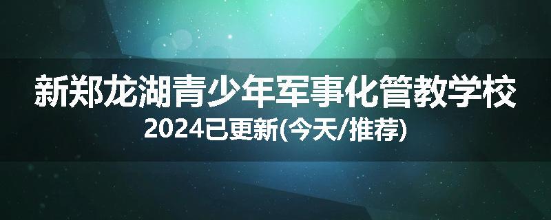 新郑龙湖青少年军事化管教学校2024已更新(今天/推荐)